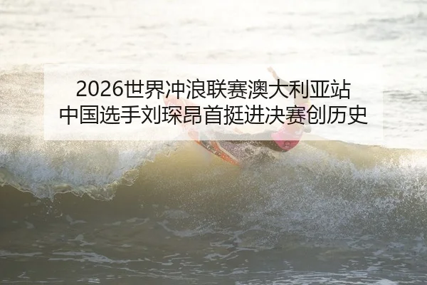 2026世界冲浪联赛澳大利亚站 中国选手刘琛昂首挺进决赛创历史